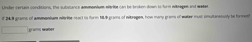 Under certain conditions, the substance ammonium nitrite can be broken down to form nitrogen and water. 
If 24.9 grams of ammonium nitrite react to form 10.9 grams of nitrogen, how many grams of water must simultaneously be formed?
grams water