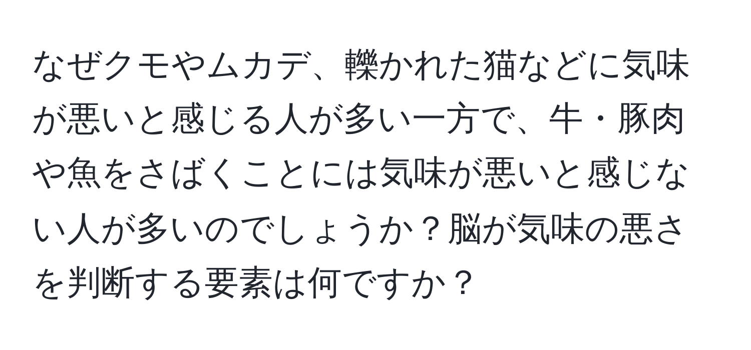 なぜクモやムカデ、轢かれた猫などに気味が悪いと感じる人が多い一方で、牛・豚肉や魚をさばくことには気味が悪いと感じない人が多いのでしょうか？脳が気味の悪さを判断する要素は何ですか？