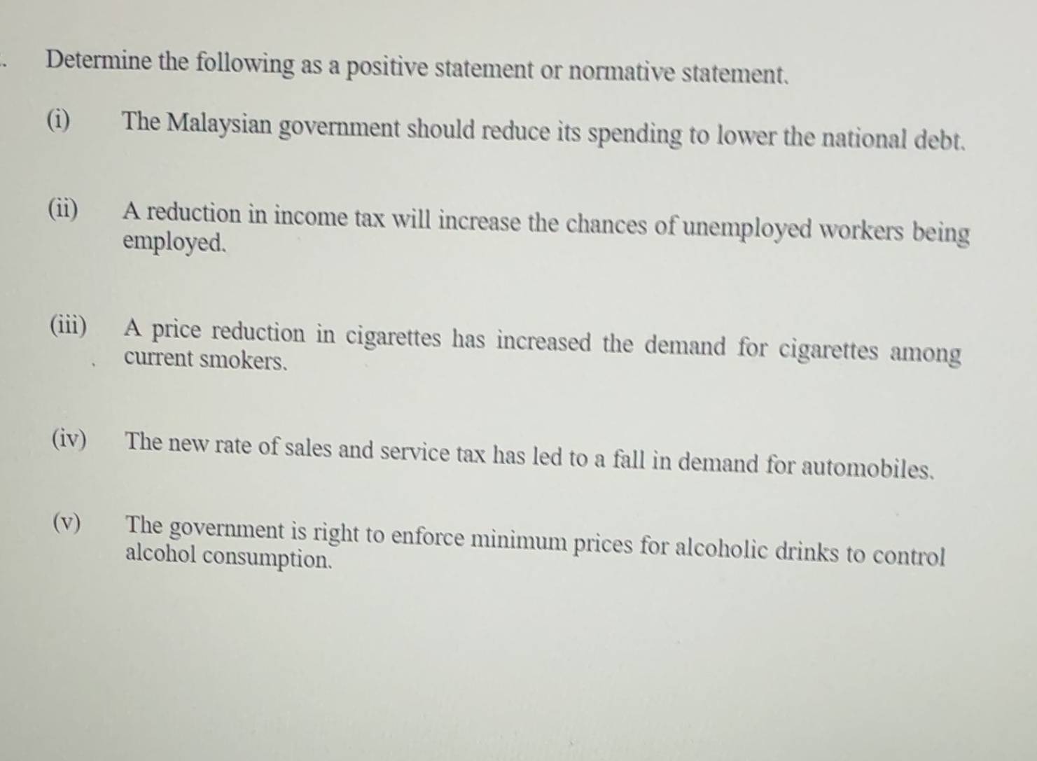 Determine the following as a positive statement or normative statement. 
(i) The Malaysian government should reduce its spending to lower the national debt. 
(ii) A reduction in income tax will increase the chances of unemployed workers being 
employed. 
(iii) A price reduction in cigarettes has increased the demand for cigarettes among 
current smokers. 
(iv) The new rate of sales and service tax has led to a fall in demand for automobiles. 
(v) The government is right to enforce minimum prices for alcoholic drinks to control 
alcohol consumption.