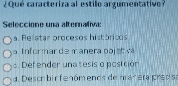 ¿Qué caracteriza al estilo argumentativo?
Seleccione una alternativa:
a. Relatar procesos históricos
b. Informar de manera objetiva
c. Defender una tesis o posición
d. Describir fenómenos de manera precisa