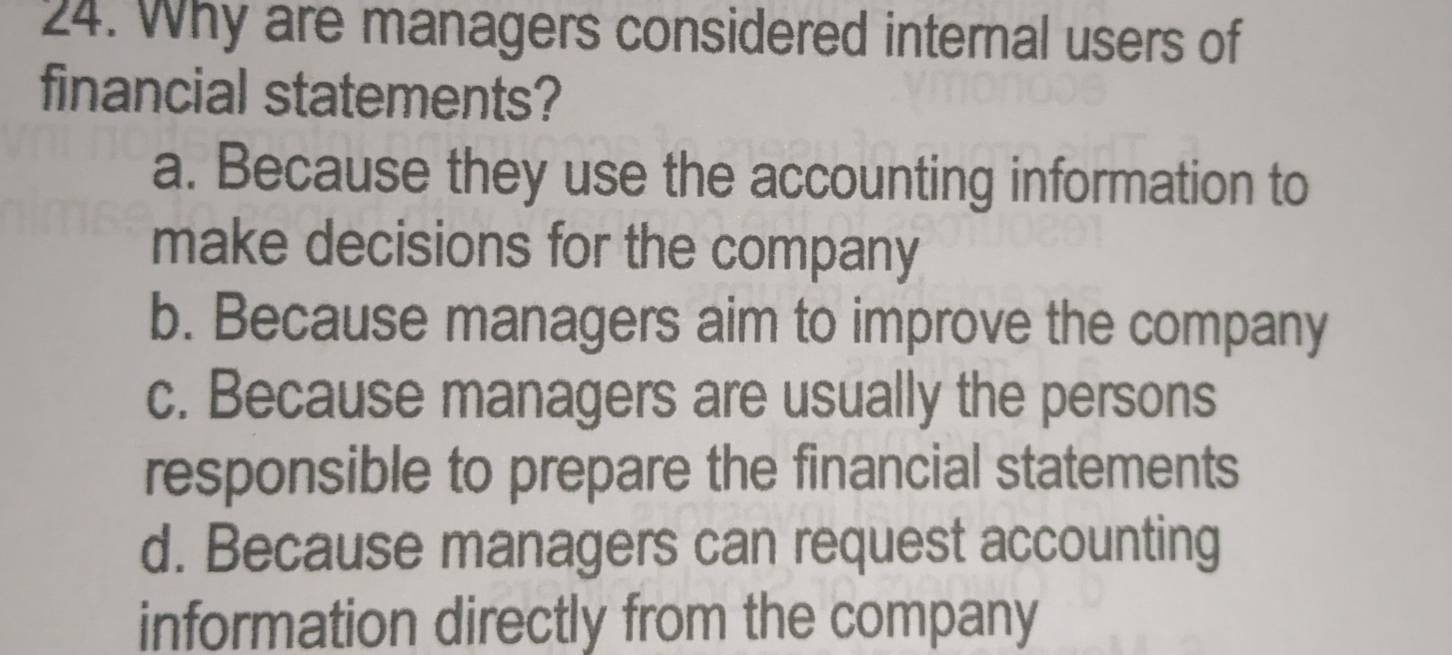 Why are managers considered internal users of
financial statements?
a. Because they use the accounting information to
make decisions for the company
b. Because managers aim to improve the company
c. Because managers are usually the persons
responsible to prepare the financial statements
d. Because managers can request accounting
information directly from the company