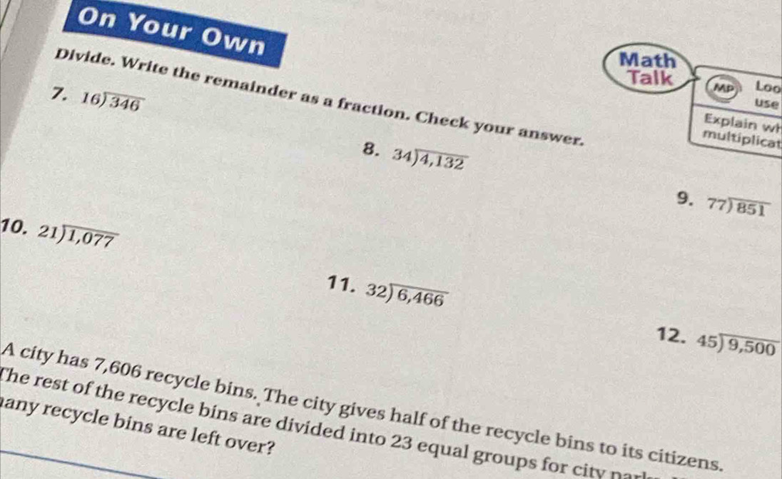 On Your Own 
Math 
Talk Mp Loo 
7. beginarrayr 16encloselongdiv 346endarray
Divide. Write the remainder as a fraction. Check your answer. 
use 
Explain wł 
multiplicat 
8. 34encloselongdiv 4,132
9. 77encloselongdiv 851
10. 21encloselongdiv 1,077
11. 32encloselongdiv 6,466
12. beginarrayr 45encloselongdiv 9,500endarray
A city has 7,606 recycle bins. The city gives half of the recycle bins to its citizens. 
any recycle bins are left over? The rest of the recycle bins are divided into 23 equal groups for c t
