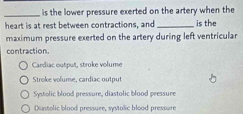 is the lower pressure exerted on the artery when the
heart is at rest between contractions, and _is the
maximum pressure exerted on the artery during left ventricular
contraction.
Cardiac output, stroke volume
Stroke volume, cardiac output
Systolic blood pressure, diastolic blood pressure
Diastolic blood pressure, systolic blood pressure