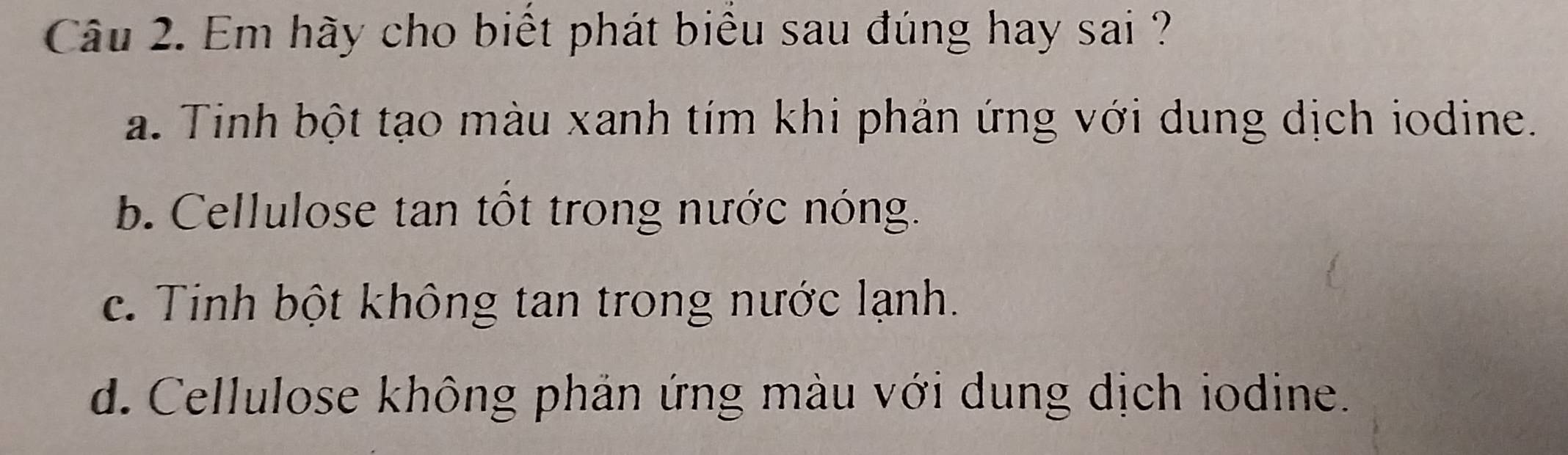 Em hãy cho biết phát biểu sau đúng hay sai ?
a. Tinh bột tạo màu xanh tím khi phản ứng với dung dịch iodine.
b. Cellulose tan tôt trong nước nóng.
c. Tinh bột không tan trong nước lạnh.
d. Cellulose không phản ứng màu với dung dịch iodine.