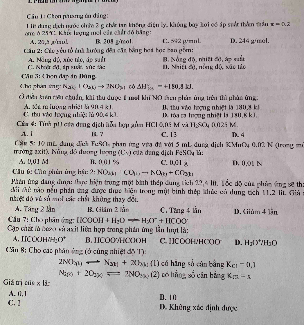 Phán thi trác ngmệm () thêm)
*  Câu 1: Chọn phương án đúng:
1 lít dung dịch nước chứa 2 g chất tan không điện ly, không bay hơi có áp suất thẩm thấu π =0,2
atm ở 25°C. Khối lượng mol của chất đó bằng:
A. 20,5 g/mol. B. 208 g/mol. C. 592 g/mol. D. 244 g/mol.
Câu 2: Các yếu tố ảnh hưởng đến cân bằng hoá học bao gồm:
A. Nồng độ, xúc tác, áp suất B. Nồng độ, nhiệt độ, áp suất
C. Nhiệt độ, áp suất, xúc tác D. Nhiệt độ, nồng độ, xúc tác
Câu 3: Chọn đáp án Đúng.
Cho phản ứng: N_2(k)+O_2(k)to 2NO_(k) có △ H_(298)^o=+180,8kJ.
Ở điều kiện tiêu chuẩn, khi thu được 1 mol khí NO theo phản ứng trên thì phản ứng:
A. tỏa ra lượng nhiệt là 90,4 kJ. B. thu vào lượng nhiệt là 180,8 kJ.
C. thu vào lượng nhiệt là 90,4 kJ. D. tỏa ra lượng nhiệt là 180,8 kJ.
Câu 4: Tính pH của dung dịch hỗn hợp gồm HCl 0,05 M và H_2SO_4 0,025 M.
A. 1 B. 7 C. 13 D. 4
Câu 5: 10 mL dung dịch F eSO_4 4 phản ứng vừa đủ với 5 mL dung dịch KMnO4 0,02 N (trong mô
trường axit). Nồng độ đương lượng (C_N) của dung dịch FeS O_4 là:
A. 0,01 M B. 0,01 % C. 0,01 g D. 0,01 N
* Câu 6: Cho phản ứng bậc 2:NO_2(k)+CO_(k)to NO_(k)+CO_2(k)
Phản ứng đang được thực hiện trong một bình thép dung tích 22,4 lít. Tốc độ của phản ứng sẽ tha
đổi thế nào nếu phản ứng được thực hiện trong một bình thép khác có dung tích 11,2 lít. Giả 5
nhiệt độ và số mol các chất không thay đổi.
A. Tăng 2 lần B. Giảm 2 lần C. Tăng 4 lần D. Giảm 4 lần
Câu 7: Cho phản ứng: HCOOH+H_2Oleftharpoons H_3O^++HCOO^-
Cặp chất là bazơ và axit liên hợp trong phản ứng lần lượt là:
A. HCOC H/H_3O^+ B. HCOOˉ/HCOOH C. HCOOH/HCOO D. H_3O^+/H_2O
Câu 8: Cho các phản ứng (ở cùng nhiệt độ T):
2NO_2(k)leftharpoons N_2(k)+2O_2(k)(1) có hằng số cân bằng K_C1=0,1
N_2(k)+2O_2(k)leftharpoons 2NO_2(k)(2) có hằng số cân bằng K_C2=x
Giá trị của x là:
A. 0,1
B. 10
C. 1 D. Không xác định được