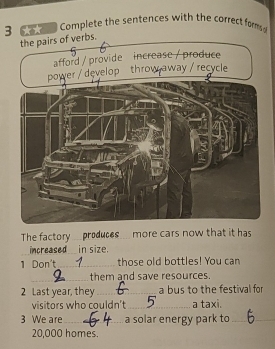 3 ** Complete the sentences with the correct forms 
. 
The factory produces more cars now that it has 
increased in size. 
1 Don't_ those old bottles! You can 
_them and save resources. 
2 Last year, they_ a bus to the festival for 
visitors who couldn’t _a taxi. 
3 We are_ a solar energy park to_
20,000 homes