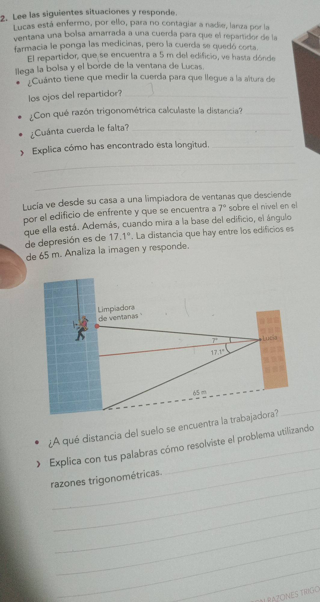 Lee las siguientes situaciones y responde.
Lucas está enfermo, por ello, para no contagiar a nadie, lanza por la
ventana una bolsa amarrada a una cuerda para que el repartidor de la
farmacia le ponga las medicinas, pero la cuerda se quedó corta.
El repartidor, que se encuentra a 5 m del edificio, ve hasta dónde
llega la bolsa y el borde de la ventana de Lucas.
¿Cuánto tiene que medir la cuerda para que llegue a la altura de
los ojos del repartidor?_
¿Con qué razón trigonométrica calculaste la distancia?_
¿Cuánta cuerda le falta?_
> Explica cómo has encontrado esta longitud._
_
_
Lucía ve desde su casa a una limpiadora de ventanas que desciende
por el edificio de enfrente y que se encuentra a 7° sobre el nivel en el
que ella está. Además, cuando mira a la base del edificio, el ángulo
de depresión es de 17.1°. La distancia que hay entre los edificios es
de 65 m. Analiza la imagen y responde.
¿A qué distancia del suelo se encuentra l
_
Explica con tus palabras cómo resolviste el problema utilizando
_
razones trigonométricas.
_
_
_
_
RAZONES TRIGO