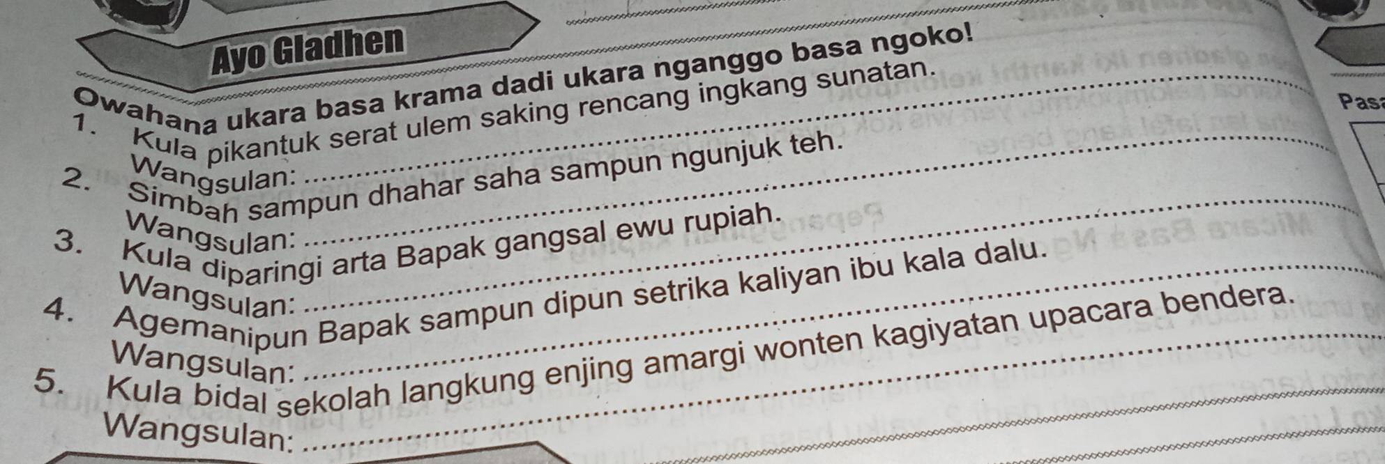 Ayo Gladhen 
Owahana ukara basa krama dadi ukara nganggo basa ngoko! 
Pasa 
1. Kula pikantuk serat ulem saking rencang ingkang sunatan 
2. Simbah sampun dhahar saha sampun ngunjuk teh. 
Wangsulan: 
3. Kula diparingi arta Bapak gangsal ewu rupiah. 
Wangsulan: 
_ 
_ 
4. Agemanipun Bapak sampun dipun setrika kaliyan ibu kala dalu. Wangsulan: 
_ 
_ 
5. Kula bidal sekolah langkung enjing amargi wonten kagiyatan upacara bendera. 
Wangsulan: 
Wangsulan: