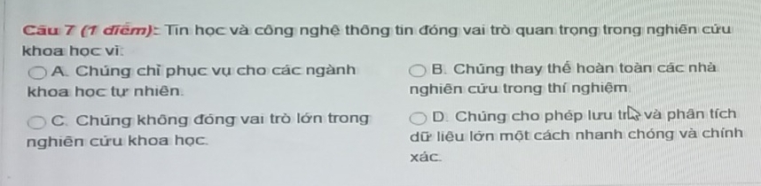 Cầu 7 (1 điểm): Tin học và công nghệ thông tin đóng vai trò quan trọng trong nghiên cứu
khoa học vi:
A. Chúng chỉ phục vụ cho các ngành B. Chúng thay thể hoàn toàn các nhà
khoa học tự nhiên. nghiên cứu trong thí nghiệm
C. Chúng không đóng vai trò lớn trong D. Chúng cho phép lưu tr và phân tích
nghiên cửu khoa học. dữ liệu lớn một cách nhanh chóng và chính
xác.