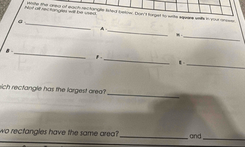 Not all rectangles will be used. 
Write the area of each rectangle listed below. Don't forget to write square units in your answer. 
_ 
G 
_ 
A - 
H - 
_ 
_ 
B -_ F - 
E -_ 
_ 
nich rectangle has the largest area? 
wo rectangles have the same area? _and_