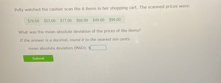 Polly watched the cashier scan the 6 items in her shopping cart. The scanned prices were:
$76.00 $53.00 $77.00 $60.00 $49.00 $99.00
What was the mean absolute deviation of the prices of the items? 
If the answer is a decimal, round it to the nearest ten cents. 
mean absolute deviation (MAD): 
Submit