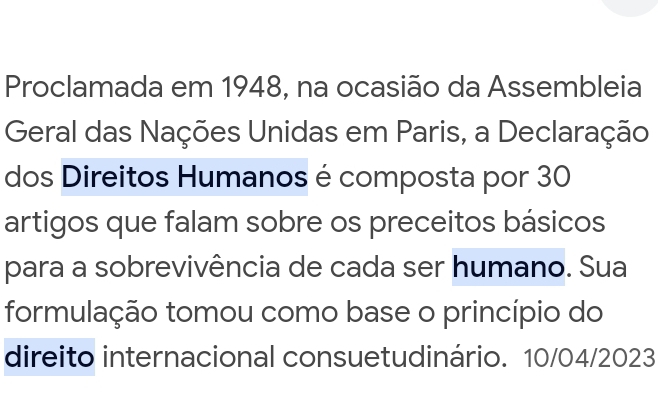 Proclamada em 1948, na ocasião da Assembleia 
Geral das Nações Unidas em Paris, a Declaração 
dos Direitos Humanos é composta por 30
artigos que falam sobre os preceitos básicos 
para a sobrevivência de cada ser humano. Sua 
formulação tomou como base o princípio do 
direito internacional consuetudinário. 10/04/2023