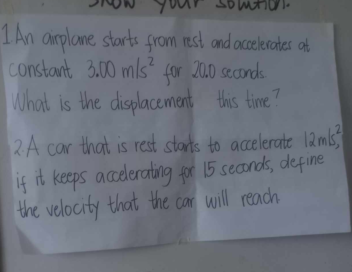 your somtion. 
1 An airplane starts from rest and accelerates at 
constant 3.00m/s^2 for 20. 0 seconds
What is the displacement this time? 
2. A car that is rest starts to accelerate 12m/s^2, 
if it keeps accelerating for 15 seconds, define 
the velocity that the car will reach