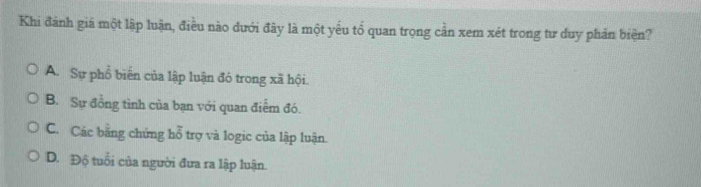 Khi đánh giá một lập luận, điều nào dưới đây là một yếu tổ quan trọng cần xem xét trong tư duy phản biện?
A. Sự phổ biến của lập luận đó trong xã hội.
B. Sự đồng tình của bạn với quan điểm đó.
C. Các bằng chứng hỗ trợ và logic của lập luận.
D. Độ tuổi của người đưa ra lập luận.