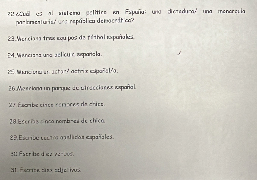 22.¿Cuál es el sistema político en España: una dictadura/ una monarquía 
parlamentaria/ una república democrática? 
23.Menciona tres equipos de fútbol españoles. 
24.Menciona una película española. 
25.Menciona un actor/ actriz español/a. 
26.Menciona un parque de atracciones español. 
27 Escribe cinco nombres de chico. 
28 Escribe cinco nombres de chica. 
29 Escribe cuatro apellidos españoles. 
30 Escribe diez verbos. 
31 Escribe diez adjetivos.