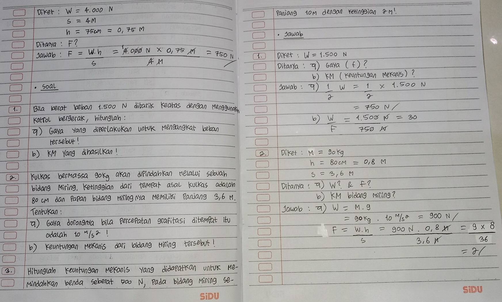 Diker: Panjiang 1om dengan retinggian m! 
. sawab 
Ditanya : F? 
sawab: F= W· h/s = (4.000N* 0.75m)/AM =750N 1. ) Diket : 
Ditanya: q) 6aya(f) ? 
b) KM (reontongan Meranis)? 
.soal sawab: 9)  1/2 w= 1/2 * 1.500N
1. Bila berat beban 1. 500 N ditarik reatas dengan Menggunaky
=750N/
karrol bergerak, hitunglah: b)  W/F = (1.500)/750N =30
=) Gaya yang diperlakukan unick mensangkat beboan 
tersebut! 
b) KM Yang dinasilkan! Diket: M=90kg
3. 
. Kulkas bermassa gokg akan dipindankan nelalui sebvah s=3.6M
bidang Miring, Ketinggian dari tempar asal kulkas adalan Diranya:ã) w? af
80 cm dan Papan bidang Hiring Nya Memiliki Panjang 3, 6 M. b ) KM bidang Miling? 
TentUkan: Jawab: a) W=M· g
) Gaya dorongNa bila percepatan grafitas; ditempat it
=90kg· 10m/s^2=900N/
adalah to M1s! 
b) revntungan nekanis dari bidang Hiring tersebut!
F= W· h/s = (900N· 0.8xr)/3.6k = (9* 8)/36 
=21
3. ) Hironglan reuntungan Meranis yang didapatkan untUk Me- 
Mindankan benda seberat 500 N, Pada bidang Mining se-