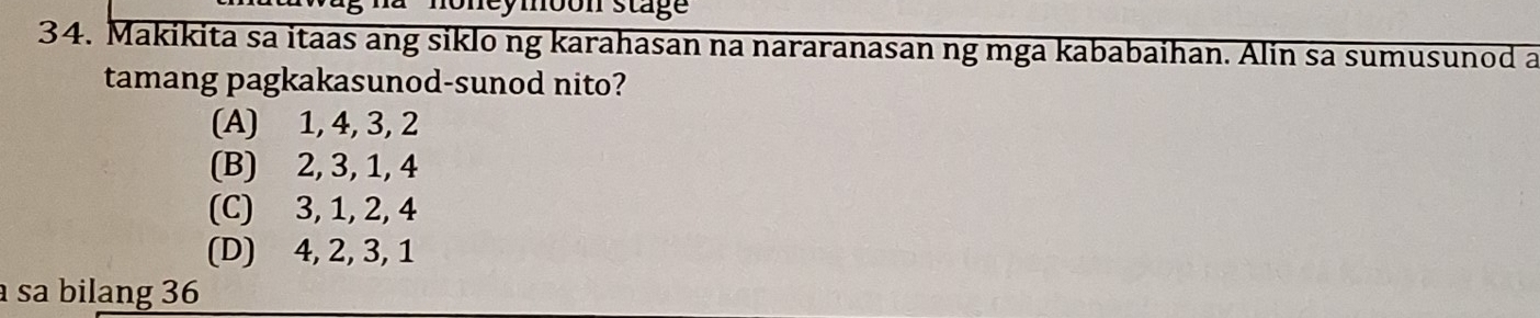 Sneymoon stage
34. Makikita sa itaas ang siklo ng karahasan na nararanasan ng mga kababaihan. Alin sa sumusunod a
tamang pagkakasunod-sunod nito?
(A) 1, 4, 3, 2
(B) 2, 3, 1, 4
(C) 3, 1, 2, 4
(D) 4, 2, 3, 1
sa bilang 36