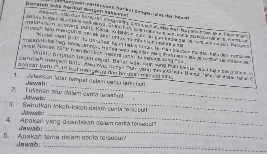 Bacalah teks berikut dengan saksama! 
pertanyaan-pertanyaan berikut dengan jelas dan benar! 
Alkisah, ada dua kerajaan yang saling bermusuhan. Mereka tidak pernah bisa akur. Peperangan 
selalu terjadi di antara keduanya. Suatu hari, salah satu kerajaan mendapat kabar gembira. Permaisuri 
melahirkan seorang putri. Kabar kelahiran putri itu pun terdengar ke kerajaan musuh. Kerajaan 
musuh lalu mengutus nenek sihir untuk memberikan mantra jahat. 
“Kelak saat putri itu berumur tujuh belas tahun, ia akan berubah menjadi batu dan membawa 
malapetaka bagi kerajaannya. Hanya cinta sejatilah yang akan membuatnya kembali seperti semula." 
ucap Nenek Sihir memberikan mantra jahat itu kepada sang Putri. 
Waktu berjalan begitu cepat. Benar saja, saat sang Putri berusia tepat tujuh belas tahun, ia 
berubah menjadi batu. Awalnya, hanya Putri yang menjadi batu. Namun, lama-kelamaan tanah di 
sekitar batu Putri ikut mengeras dan berubah menjadi batu. 
_ 
1. Jelaskan latar tempat dalam cerita tersebut! 
Jawab: 
_ 
2. Tuliskan alur dalam cerita tersebut! 5 
Jawab: 
_ 
3. Sebutkan tokoh-tokoh dalam cerita tersebut! 
Jawab: 
4. Apakah yang diceritakan dalam cerita tersebut? 
Jawab:_ 
5. Apakah tema dalam cerita tersebut? 
Jawab:_