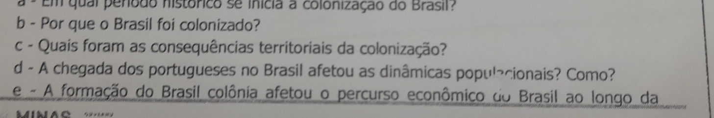 Em qual periodo histórico se inícia a colonização do Brasil? 
b - Por que o Brasil foi colonizado? 
c - Quais foram as consequências territoriais da colonização? 
d - A chegada dos portugueses no Brasil afetou as dinâmicas popul¬cionais? Como? 
e - A formação do Brasil colônia afetou o percurso econômico do Brasil ao longo da