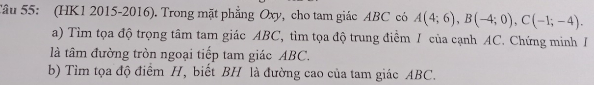 (HK1 2015-2016). Trong mặt phẳng Oxy, cho tam giác ABC có A(4;6), B(-4;0), C(-1;-4). 
a) Tìm tọa độ trọng tâm tam giác ABC, tìm tọa độ trung điểm / của cạnh AC. Chứng minh I 
là tâm đường tròn ngoại tiếp tam giác ABC. 
b) Tìm tọa độ điểm H, biết BH là đường cao của tam giác ABC.