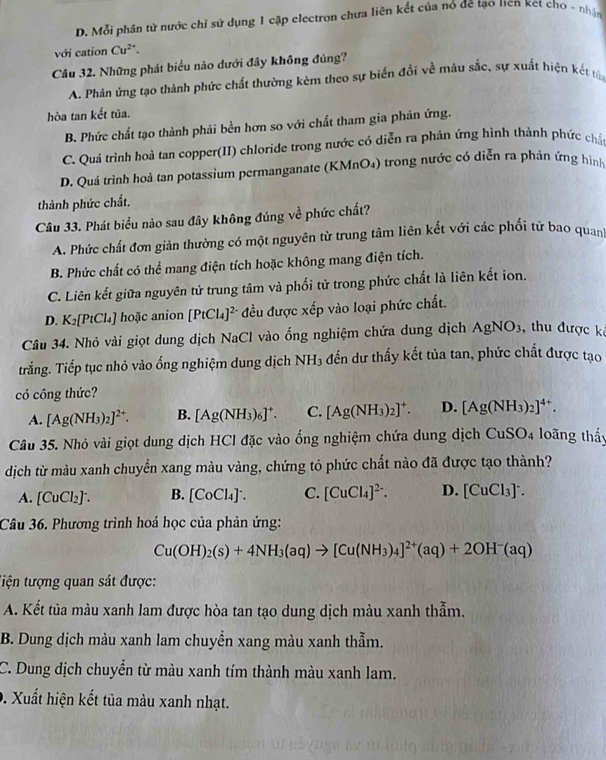 D. Mỗi phân tử nước chỉ sử dụng 1 cặp electron chưa liên kết của nó đề tạo Hen Ket cho - nhận
với cation Cu^(2+).
Câu 32. Những phát biểu nào dưới đây không đúng?
A. Phản ứng tạo thành phức chất thường kèm theo sự biến đổi về màu sắc, sự xuất hiện kết tử
hòa tan kết tủa.
B. Phức chất tạo thành phải bền hơn so với chất tham gia phản ứng.
C. Quá trình hoà tan copper(II) chloride trong nước có diễn ra phản ứng hình thành phức chất
D. Quá trình hoà tan potassium permanganate (KMnO4) trong nước có diễn ra phản ứng hình
thành phức chất.
Câu 33. Phát biểu nào sau đây không đúng về phức chất?
A. Phức chất đơn giản thường có một nguyên từ trung tâm liên kết với các phối từ bao quanh
B. Phức chất có thể mang điện tích hoặc không mang điện tích.
C. Liên kết giữa nguyên tử trung tâm và phối tử trong phức chất là liên kết ion.
D. K_2[PtCl_4 ] hoặc anion [PtCl_4]^2- đều được xếp vào loại phức chất.
Câu 34. Nhỏ vài giọt dung dịch NaCl vào ống nghiệm chứa dung dịch AgNO_3 ,  thu được kê
tTrắng. Tiếp tục nhỏ vào ống nghiệm dung dịch NH_3 đến dư thấy kết tủa tan, phức chất được tạo
có công thức?
A. [Ag(NH_3)_2]^2+. B. [Ag(NH_3)_6]^+. C. [Ag(NH_3)_2]^+. D. [Ag(NH_3)_2]^4+.
Câu 35. Nhỏ vài giọt dung dịch HCl đặc vào ống nghiệm chứa dung dịch ở CuSO_4 loãng thấy
dịch từ màu xanh chuyển xang màu vàng, chứng tỏ phức chất nào đã được tạo thành?
A. [CuCl₂] . B. [CoCl_4]^- C. [CuCl_4]^2-. D. [CuCl_3]^-.
Câu 36. Phương trình hoá học của phản ứng:
Cu(OH)_2(s)+4NH_3(aq)to [Cu(NH_3)_4]^2+(aq)+2OH^-(aq)
tiện tượng quan sát được:
A. Kết tủa màu xanh lam được hòa tan tạo dung dịch màu xanh thẫm.
B. Dung dịch màu xanh lam chuyển xang màu xanh thẫm.
C. Dung dịch chuyển từ màu xanh tím thành màu xanh lam.
9. Xuất hiện kết tủa màu xanh nhạt.