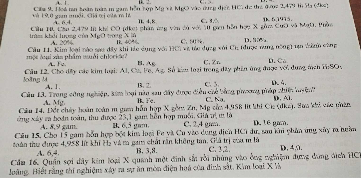 A. 1. B. 2.
Cầu 9. Hoà tan hoàn toàn m gam hỗn hợp Mg và MgO vào dung dịch HCl dư thu được 2,479 lít H_2 (dkc)
và 19,0 gam muối. Giá trị của m là
A. 6,4. B. 4,8. C. 8,0. D. 6,1975.
Câu 10. Cho 2,479 lít khí CO (đke) phản ứng vừa đù với 10 gam hỗn hợp X gồm CuO và MgO. Phần
trăm khối lượng của MgO trong X là
A. 20%, B. 40%. C. 60%. D. 80%.
Câu 11. Kim loại nào sau đây khi tác dụng với HCl và tác dụng với Cl_2 (được nung nóng) tạo thành cùng
một loại sản phầm muối chloride?
A. Fe. B. Ag. C. Zn.
D. Cu.
Câu 12. Cho dãy các kim loại: Al, Cu, Fe, Ag. Số kim loại trong dãy phản ứng được với dung dịch H_2SO_4
loãng là
A. 1. B. 2. C. 3. D. 4.
Câu 13. Trong công nghiệp, kim loại nào sau đây được điều chế bằng phương pháp nhiệt luyện?
A. Mg. B. Fe. C. Na. D. Al.
Câu 14. Đốt cháy hoàn toàn m gam hỗn hợp X gồm Zn, Mg cần 4,958 lít khí Cl_2 (đkc). Sau khi các phản
ứng xảy ra hoàn toàn, thu được 23,1 gam hỗn hợp muối. Giá trị m là
A. 8,9 gam. B. 6,5 gam. C. 2,4 gam.
D. 16 gam.
Câu 15. Cho 15 gam hỗn hợp bột kim loại Fe yà Cu vào dung dịch HCl dư, sau khi phản ứng xảy ra hoàn
toàn thu được 4,958 lít khí H_2 và m gam chất rắn không tan. Giá trị của m là
A. 6,4. B. 3,8. C. 3,2. D. 4,0.
Câu 16. Quấn sợi dây kim loại X quanh một đinh sắt rồi nhúng vào ống nghiệm đựng dung dịch HCI
Boãng. Biết rằng thí nghiệm xảy ra sự ăn mòn điện hoá của đinh sắt. Kim loại X là