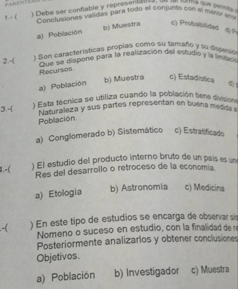 PARENTESIS
1.- ( ) Debe ser confiable y representativa, d e t r forma que per mta e
Conclusiones validas para todo el conjunto con el menor eno
a) Población b) Muestra c) Probabilidad ②P
2.-( ) Son características propias como su tamaño y su disperson
Que se dispone para la realización del estudio y la limitadó
Recursos.
a) Población b) Muestra c) Estadística
d)
) Esta técnica se utiliza cuando la población tiene divisione
3.-( Naturaleza y sus partes representan en buena medida a
Población.
a) Conglomerado b) Sistemático c) Estratificado
4.-( ) El estudio del producto interno bruto de un país es un
Res del desarrollo o retroceso de la economía.
a) Etología b) Astronomia c) Medicina
.-( ) En este tipo de estudios se encarga de observar sis
Nomeno o suceso en estudio, con la finalidad de re
Posteriormente analizarlos y obtener conclusiones
Objetivos.
a) Población b) Investigador c) Muestra