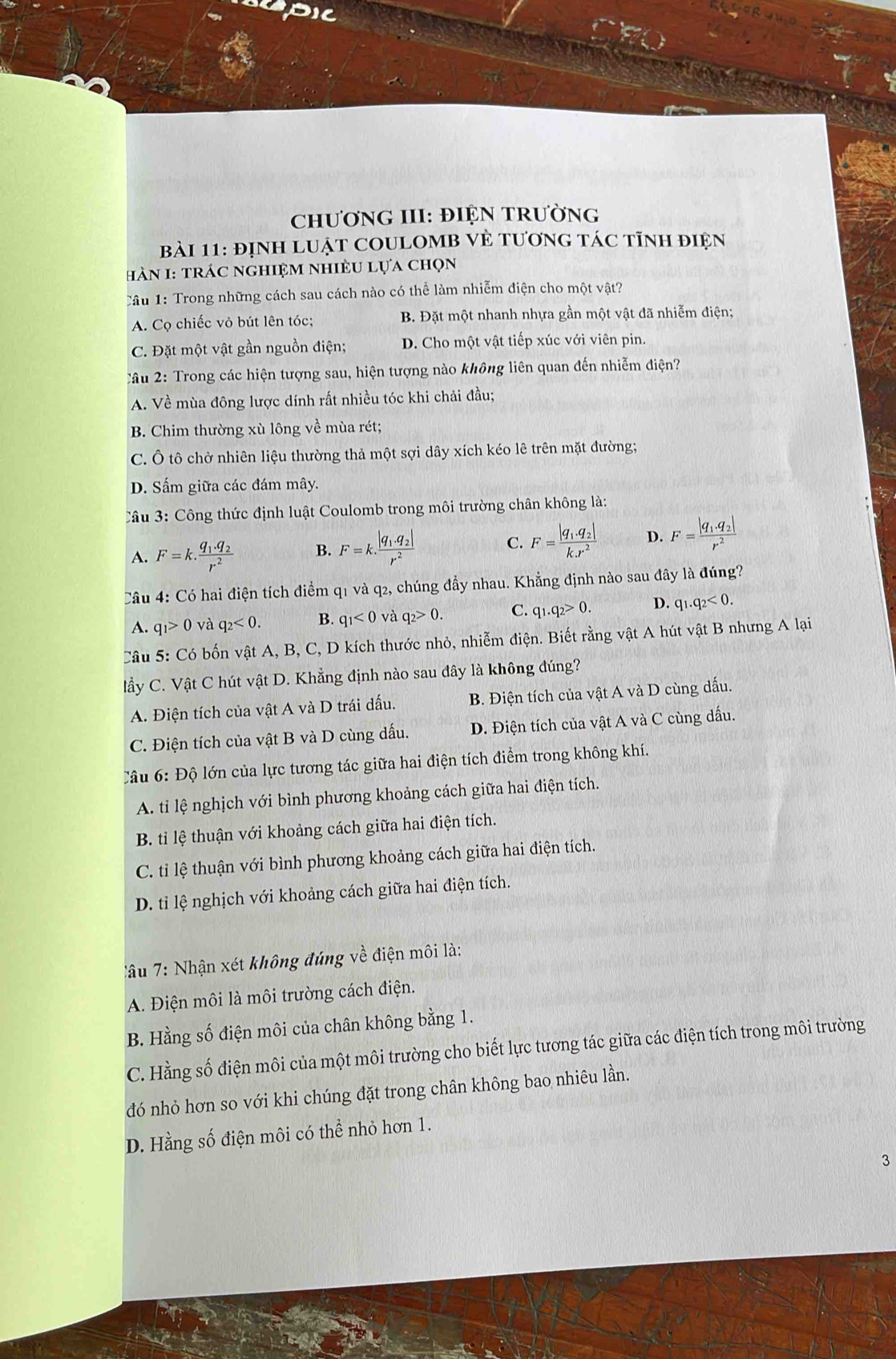 upic
CHươNG III: ĐIỆN TRườnG
bài 11: đỊnH LUậT COULOMB VÈ tươnG tác tĩnh điện
hàN 1: trác nghiệm nhiÈu lựa chọn
Câu 1: Trong những cách sau cách nào có thể làm nhiễm điện cho một vật?
A. Cọ chiếc vỏ bút lên tóc; B. Đặt một nhanh nhựa gần một vật đã nhiễm điện;
C. Đặt một vật gần nguồn điện; D. Cho một vật tiếp xúc với viên pin.
Câu 2: Trong các hiện tượng sau, hiện tượng nào không liên quan đến nhiễm điện?
A. Về mùa đông lược dính rất nhiều tóc khi chải đầu;
B. Chim thường xù lông về mùa rét;
C. Ô tô chở nhiên liệu thường thả một sợi dây xích kéo lê trên mặt đường;
D. Sấm giữa các đám mây.
Câu 3: Công thức định luật Coulomb trong môi trường chân không là:
A. F=k.frac q_1.q_2r^2 B. F=k· frac |q_1.q_2|r^2 C. F=frac |q_1.q_2|k.r^2 D. F=frac |q_1.q_2|r^2
Câu 4: Có hai điện tích điểm q1 và q2, chúng đẩy nhau. Khẳng định nào sau đây là đúng?
A. q_1>0 và q_2<0. B. q_1<0</tex> và q_2>0. C. q_1.q_2>0. D. q_1.q_2<0.
Câu 5: Có bốn vật A, B, C, D kích thước nhỏ, nhiễm điện. Biết rằng vật A hút vật B nhưng A lại
lầy C. Vật C hút vật D. Khẳng định nào sau đây là không đúng?
A. Điện tích của vật A và D trái dấu. B. Điện tích của vật A và D cùng dấu.
C. Điện tích của vật B và D cùng dấu. D. Điện tích của vật A và C cùng dấu.
Câu 6: Độ lớn của lực tương tác giữa hai điện tích điểm trong không khí.
A. tỉ lệ nghịch với bình phương khoảng cách giữa hai điện tích.
B. tỉ lệ thuận với khoảng cách giữa hai điện tích.
C. tỉ lệ thuận với bình phương khoảng cách giữa hai điện tích.
D. tỉ lệ nghịch với khoảng cách giữa hai điện tích.
âu 7: Nhận xét không đúng về điện môi là:
A. Điện môi là môi trường cách điện.
B. Hằng số điện môi của chân không bằng 1.
C. Hằng số điện môi của một môi trường cho biết lực tương tác giữa các điện tích trong môi trường
đó nhỏ hơn so với khi chúng đặt trong chân không bao nhiêu lần.
D. Hằng số điện môi có thể nhỏ hơn 1.
3