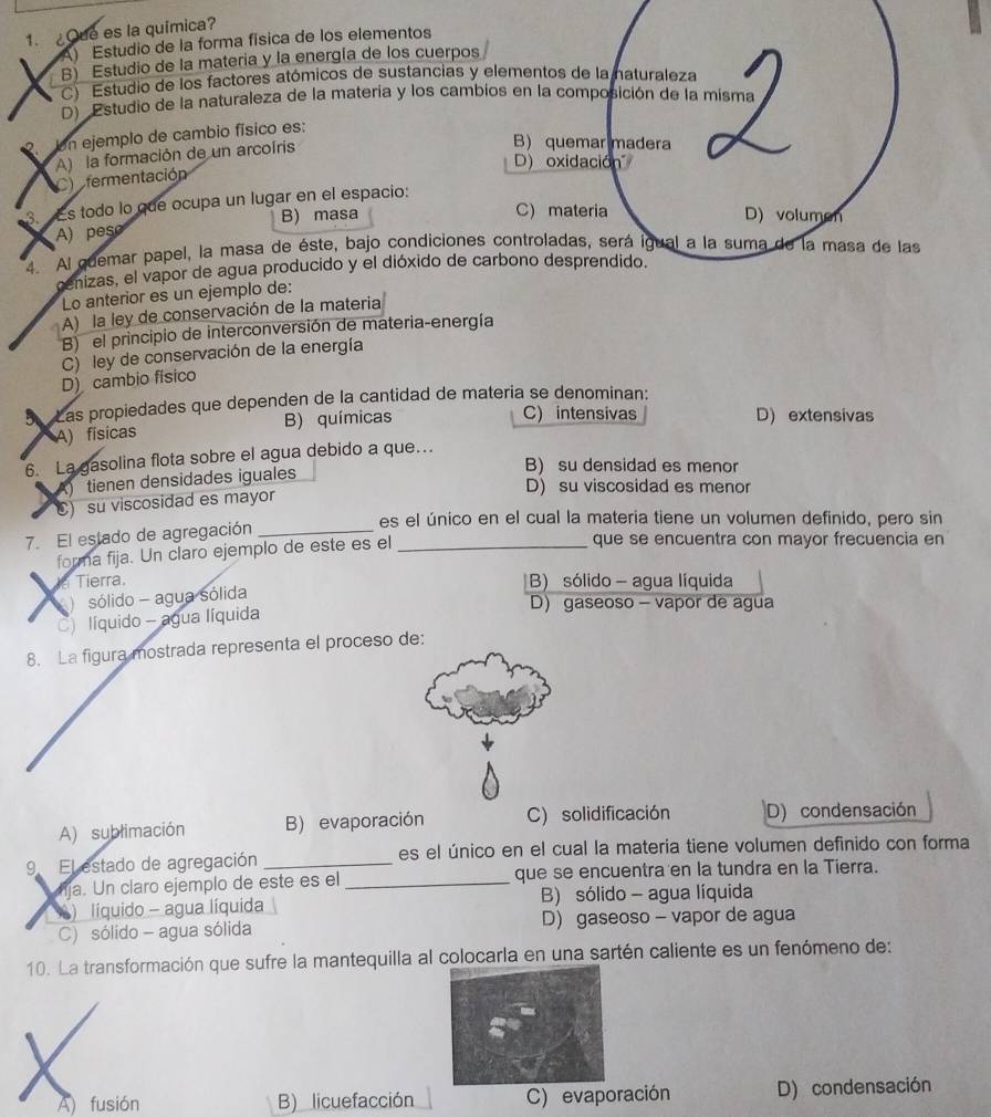 ¿Que es la química?
A) Estudio de la forma física de los elementos
B) Estudio de la materia y la energía de los cuerpos
C) Estudio de los factores atómicos de sustancias y elementos de la naturaleza
D) Estudio de la naturaleza de la matería y los cambios en la composición de la misma
Un ejemplo de cambio físico es:
D) oxidación
C  fermentación A) la formación de un arcoíris
B) quemar madera
3.  Es todo lo que ocupa un lugar en el espacio:
A) peso B) masa
C) materia D) volumen
4. Al quemar papel, la masa de éste, bajo condiciones controladas, será igual a la suma de la masa de las
cenizas, el vapor de agua producido y el dióxido de carbono desprendido.
Lo anterior es un ejemplo de:
A) la ley de conservación de la materia
B) el principio de interconversión de materia-energía
C) ley de conservación de la energía
D) cambio físico
a Las propiedades que dependen de la cantidad de matería se denominan:
A) físicas B) químicas
C) intensivas D) extensivas
6. La gasolina flota sobre el agua debido a que…
B) su densidad es menor
A) tienen densidades iguales
D) su viscosidad es menor
C) su viscosidad es mayor
es el único en el cual la materia tiene un volumen definido, pero sin
7. El estado de agregación__
forma fija. Un claro ejemplo de este es el
que se encuentra con mayor frecuencia en
J Tierra. B) sólido - agua líquida
a sólido - agua sólida
D) gaseoso - vapor de agua
) líquido - agua líquida
8. La figura mostrada representa el proceso de:
A) sublimación B) evaporación C) solidificación D) condensación
9 El estado de agregación _es el único en el cual la materia tiene volumen definido con forma
ja. Un claro ejemplo de este es el _que se encuentra en la tundra en la Tierra.
) líquido - agua líquida B) sólido - agua líquida
C) sólido - agua sólida D) gaseoso - vapor de agua
10. La transformación que sufre la mantequilla al colocarla en una sartén caliente es un fenómeno de:
A) fusión B) licuefacción C) evaporación D) condensación