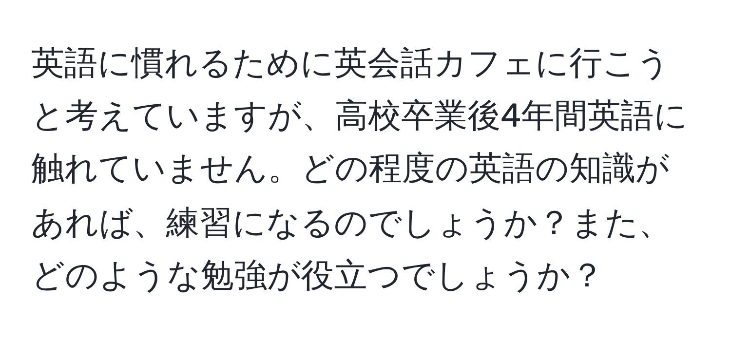 英語に慣れるために英会話カフェに行こうと考えていますが、高校卒業後4年間英語に触れていません。どの程度の英語の知識があれば、練習になるのでしょうか？また、どのような勉強が役立つでしょうか？