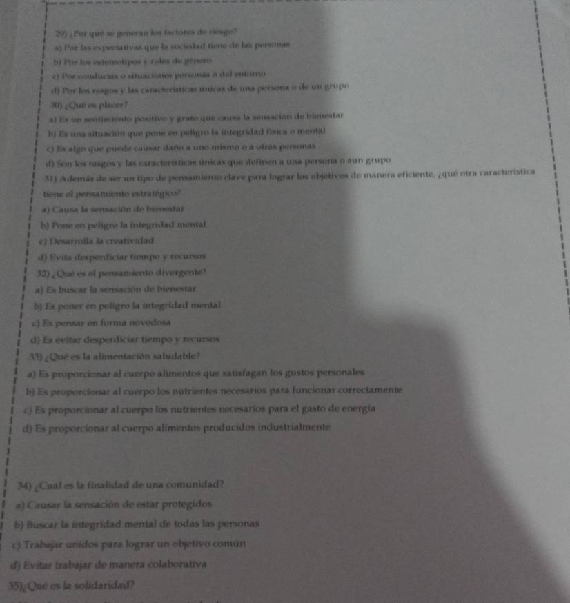 ¿ Por qué se generan los factores de riesgo?
a) Por las expectativas que la sociedad tiene de las personas
b) Por los extercotipos y roles de genero
c) Por conducias o situaciones personas o del entorno
d) Por los rasgos y las características únicas de una persona o de un grupo
30) ¿Que es placer?
a) Es un sentimiento positivo y grato que causa la sensación de bienestar
b) Es una situación que pone en peligro la integrídad física o mental
c) Es algo que puede causar daño a uno mismo o a otras personas
d) Son los rasgos y las características únicas que definen a una persona o aun grupo
31) Además de ser un tipo de pensamiento clave para lograr los objetivos de manera eficiente, ¿qué otra característica
tiene el pensamiento estratégico?
a) Causa la sensación de bienestar
b) Pone en peligro la integridad mental
c) Desarrolla la creatividad
d) Evita desperdiciar tiempo y recursos
32) ¿Qué es el pensamiento divergente?
a) Es buscar la sensación de bienestar
b) Es poner en peligro la integridad mental
c) Es pensar en forma novedosa
d) Es evitar desperdiciar tiempo y recursos
33) ¿Qué es la alimentación saludable?
a) Es proporcionar al cuerpo alimentos que satisfagan los gustos personales
b) Es proporcionar al cuerpo los nutrientes necesarios para funcionar correctamente
c) Es proporcionar al cuerpo los nutrientes necesarios para el gasto de energía
d) Es proporcionar al cuerpo alimentos producidos industrialmente
34) ¿Cual es la finalidad de una comunidad?
a) Causar la sensación de estar protegidos
b) Buscar la integridad mental de todas las personas
c) Trabajar unidos para lograr un objetivo común
d) Evitar trabajar de manera colaborativa
35)¿Que es la solidaridad?