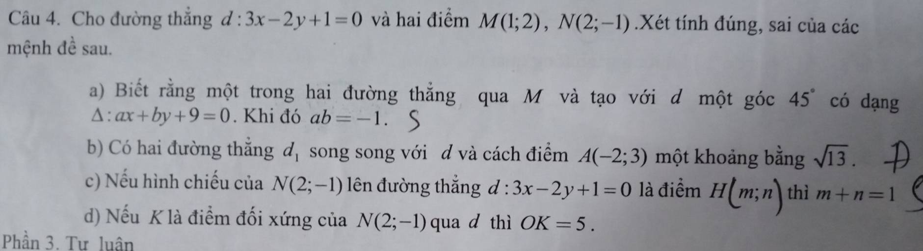 Cho đường thắng d:3x-2y+1=0 và hai điểm M(1;2), N(2;-1).Xét tính đúng, sai của các 
mệnh đề sau. 
a) Biết rằng một trong hai đường thẳng qua M và tạo với d một góc 45° có dạng
△ :ax+by+9=0. Khi đó ab=-1. 
b) Có hai đường thắng d_1 song song với d và cách điểm A(-2;3) một khoảng bằng sqrt(13). 
c) Nếu hình chiếu của N(2;-1) lên đường thắng d:3x-2y+1=0 là điểm H(m;n) thì m+n=1
d) Nếu K là điểm đối xứng của N(2;-1) qua d thì OK=5. 
Phần 3. Tư luân