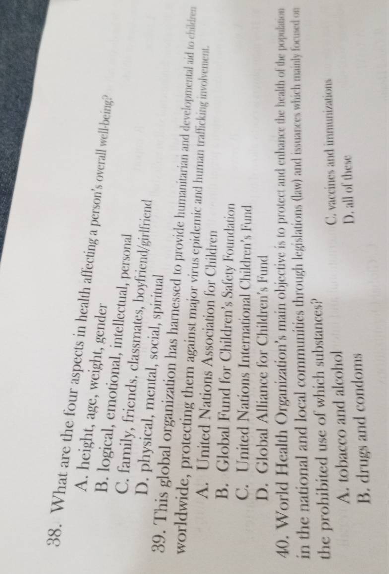 What are the four aspects in health affecting a person’s overall well-being?
A. height, age, weight, gender
B. logical, emotional, intellectual, personal
C. family, friends. classmates, boyfriend/girlfriend
D. physical, mental, social, spiritual
39. This global organization has harnessed to provide humanitarian and developmental aid to children
worldwide, protecting them against major virus epidemic and human trafficking involvement.
A. United Nations Association for Children
B. Global Fund for Children’s Safety Foundation
C. United Nations International Children’s Fund
D. Global Alliance for Children’s Fund
40. World Health Organization’s main objective is to protect and enhance the health of the population
in the national and local communities through legislations (law) and issuances which mainly focused on
the prohibited use of which substances?
A. tobacco and alcohol C. vaccines and immunizations
D. all of these
B. drugs and condoms