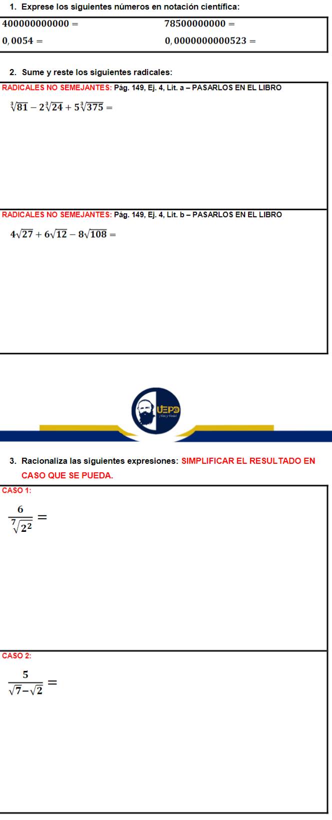 Exprese los siguientes números en notación científica:
4∩ΩΩ 00000000=
78500000000=
0,0054=
0,000000000523=
2. Sume y reste los siguientes radicales: 
RADICALES NO SEMEJANTES: Pág. 149, Ej. 4, Lit. a - PASARLOS EN EL LIBRO
sqrt[3](81)-2sqrt[3](24)+5sqrt[3](375)=
RADICALES NO SEMEJANTES: Pág. 149, Ej. 4, Lit. b - PASARLOS EN EL LIBRO
4sqrt(27)+6sqrt(12)-8sqrt(108)=
3. Racionaliza las siguientes expresiones: SIMPLIFICAR EL RESULTADO EN 
CASO QUE SE PUEDA. 
CASO 1:
 6/sqrt[7](2^2) =
CASO 2:
 5/sqrt(7)-sqrt(2) =