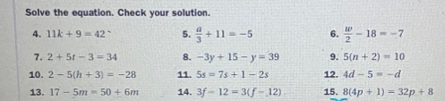 Solve the equation. Check your solution. 
4. 11k+9=42° 5.  a/3 +11=-5 6.  w/2 -18=-7
7. 2+5t-3=34 8. -3y+15-y=39 9. 5(n+2)=10
10. 2-5(h+3)=-28 11. 5s=7s+1-2s 12. 4d-5=-d
13. 17-5m=50+6m 14. 3f-12=3(f-12) 15. 8(4p+1)=32p+8