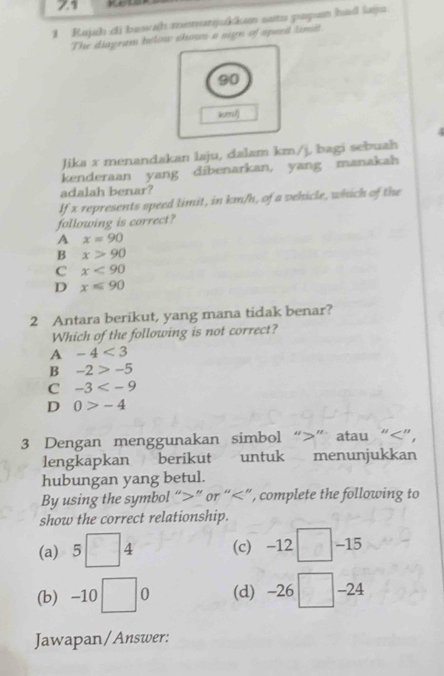 71
1 Rajah di bawah menunjukkan satu papan had laiju
The diagram below shown a sign of speed linsit
90
kmil)
2
Jika x menandakan laju, dalam km/j, bagi sebuah
kenderaan yang dibenarkan, yang manakah
adalah benar?
If x represents speed limit, in km/h, of a vehicle, which of the
following is correct?
A x=90
B x>90
C x<90</tex>
D x≤slant 90
2 Antara berikut, yang mana tidak benar?
Which of the following is not correct?
A -4<3</tex>
B -2>-5
C -3
D 0>-4
3 Dengan menggunakan simbol “ ” atau “ ”,
lengkapkan berikut untuk menunjukkan
hubungan yang betul.
By using the symbol “ ” or “ 5□ 4 (c) -12 □ =□  15
(b) -10□ 0 (d) -26 □. -24
Jawapan/Answer: