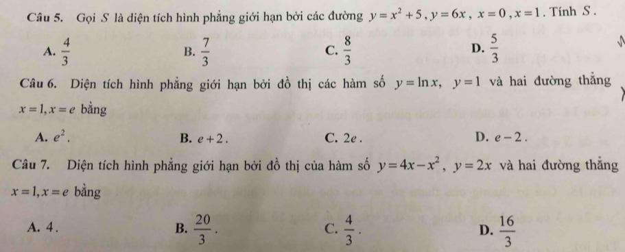 Gọi S là diện tích hình phẳng giới hạn bởi các đường y=x^2+5, y=6x, x=0, x=1. Tính S.
A.  4/3   7/3   8/3   5/3 

B.
C.
D.
Câu 6. Diện tích hình phẳng giới hạn bởi đồ thị các hàm số y=ln x, y=1 và hai đường thắng
x=1, x=e bằng
A. e^2. B. e+2. C. 2e. D. e-2. 
Câu 7. Diện tích hình phẳng giới hạn bởi đồ thị của hàm số y=4x-x^2, y=2x và hai đường thăng
x=1, x=e bằng
A. 4. B.  20/3 .  4/3 .  16/3 
C.
D.