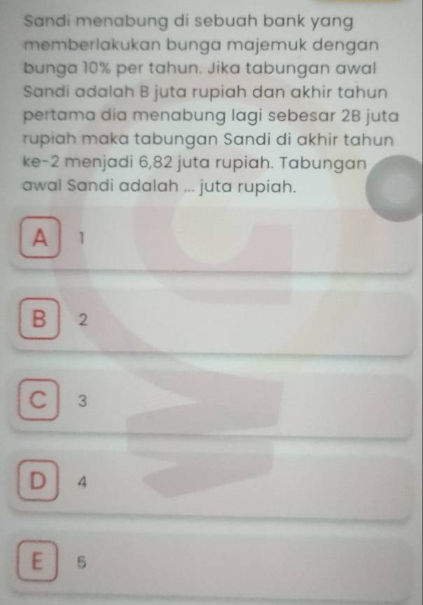 Sandi menabung di sebuah bank yang
memberlakukan bunga majemuk dengan
bunga 10% per tahun. Jika tabungan awal
Sandi adalah B juta rupiah dan akhir tahun
pertama dia menabung lagi sebesar 2B juta
rupiah maka tabungan Sandi di akhir tahun
ke -2 menjadi 6,82 juta rupiah. Tabungan
awal Sandi adalah ... juta rupiah.
A 1
B 2
C 3
D 4
E 5