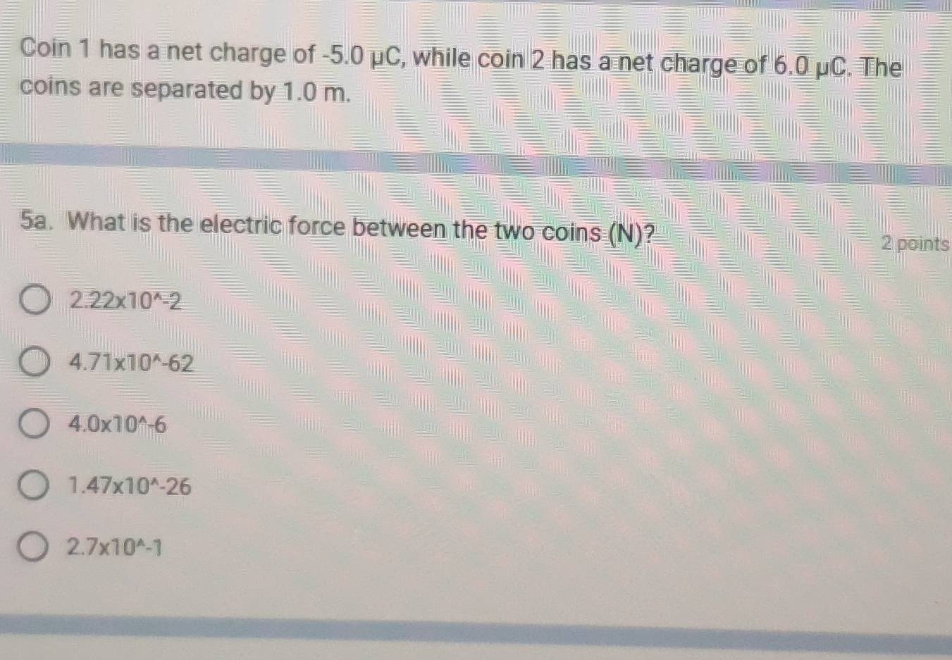 Coin 1 has a net charge of -5.0 μC, while coin 2 has a net charge of 6.0 μC. The
coins are separated by 1.0 m.
5a. What is the electric force between the two coins (N)?
2 points
2.22* 10^(wedge)-2
4.71* 10^(wedge)-62
4.0* 10^(wedge)-6
1.47* 10^(wedge)-26
2.7* 10^(wedge)-1