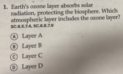 Earth's ozone layer absorbs solar
radiation, protecting the biosphere. Which
atmospheric layer includes the ozone layer?
SC.6.E. 7.4, SC.6.E. 7.9
A Layer A
Layer B
© Layer C
D Layer D