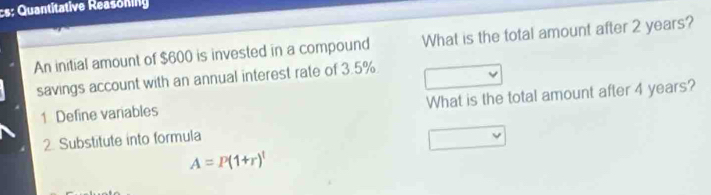 cs: Quantitative Reasoning 
An initial amount of $600 is invested in a compound What is the total amount after 2 years? 
savings account with an annual interest rate of 3.5%
1 Define variables What is the total amount after 4 years? 
2. Substitute into formula
A=P(1+r)^t