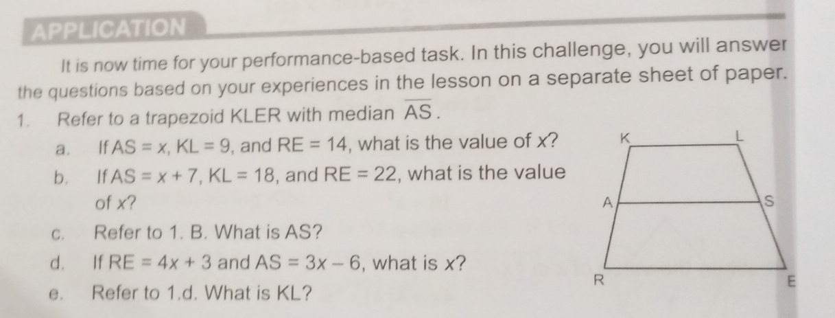 APPLICATION 
It is now time for your performance-based task. In this challenge, you will answer 
the questions based on your experiences in the lesson on a separate sheet of paper. 
1. Refer to a trapezoid KLER with median overline AS. 
a. If AS=x, KL=9 , and RE=14 , what is the value of x? 
b. If AS=x+7, KL=18 , and RE=22 , what is the value 
of x? 
c. Refer to 1. B. What is AS? 
d. If RE=4x+3 and AS=3x-6 , what is x? 
e. Refer to 1.d. What is KL?