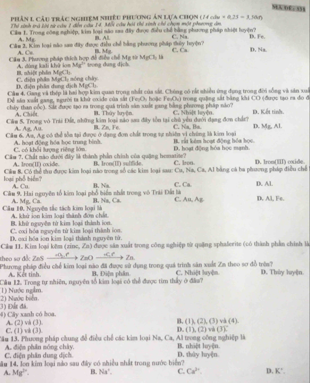 MA 1 y° 331
phản 1 cầu trác nghiệm nhiều phương ản lựa chọn ( / (14cdu* 0,25=3,50d)
Thi sinh trà lời từ câu 1 đến câu 14. Mỗi câu hỏi thí sinh chỉ chọn một phương án.
Cầu 1. Trong công nghiệp, kim loại nào sau đây được điều chế bằng phương pháp nhiệt luyện?
A. Mg. B. AL
C. Na. D. Fe.
Câu 2, Kim loại nào sau đây được điều chế bằng phương pháp thủy luyện?
A. Cu B. Mg. C. Ca. D. Na.
Câu 3. Phương pháp thích hợp đề điều chế M_8 từ MgCl_2li
A. dùng kali khử ion Mg^(2+) trong dung dịch.
B nhiệt phân MgCl₂.
C. điện phân N AgCl_2 nóng chây
D. điện phân dung dịch MgCl₂.
Cầu 4. Gang và thép là hai hợp kim quan trọng nhất của sắt. Chúng có rất nhiều ứng dụng trong đời sống và sản xuấ
Để sản xuất gang, người ta khử oxide của sắt (Fe₂O₃ hoặc Fe₁O₄) trong quặng sắt bằng khí CO (được tạo ra do đ
chảy than cốc). Sắt được tạo ra trong quá trình sản xuất gang bằng phương pháp nào?
A. Chiết. B. Thủy luyện. C. Nhiệt luyện. D. Kết tinh.
Câu 5. Trong vỏ Trái Đất, những kim loại nào sau đây tồn tại chủ yểu dưới dạng đơn chất?
A. Ag, Au. B. Zn, Fe. C. Na, Ba. D. Mg, Al.
Cầu 6. Au, Ag có thể tồn tại được ở dạng đơn chất trong tự nhiên vì chứng là kim loại
A. hoạt động hóa học trung bình. B. rất kẻm hoạt động hóa học.
C. có khối lượng riêng lớn. D. hoạt động hóa học mạnh.
Câu 7. Chất nào dưới đây là thành phần chính của quặng hematite?
A. Iron(II) oxide. B. Iron(II) sulfide. C. Iron. D. Iron(III) oxide.
Cầu 8. Có thể thu được kim loại nào trong số các kim loại sau: Cu, Na, Ca, Al bằng cả ba phương pháp điều chế
loại phổ biển?
A. Cu. B. Na. C. Ca. D. Al.
Câu 9. Hai nguyên tổ kim loại phổ biển nhất trong vỏ Trái Đất là
A. Mg, Ca. B. Na, Ca. C. Au, Ag. D. Al, Fe.
Câu 10. Nguyên tắc tách kim loại là
A. khử ion kim loại thành đơn chất.
B. khử nguyên tử kim loại thành ion.
C. oxi hóa nguyên tử kim loại thành ion.
D. oxi hóa ion kim loại thành nguyên tử.
Câu 11. Kim loại kẽm (zinc, Zn) được sản xuất trong công nghiệp từ quặng sphalerite (có thành phần chính là
theo sơ đồ: ZnS _ +O_2,r^2ZnOxrightarrow +Cr^2Zn
Phương pháp điều chế kim loại nào đã được sử dụng trong quá trình sản xuất Zn theo sơ đồ trên?
A. Kết tinh. B, Điện phân C. Nhiệt luyện. D. Thủy luyện.
Câu 12. Trong tự nhiên, nguyên tổ kim loại có thể được tìm thấy ở đâu?
(1) Nước ngầm.
2) Nước biển.
3) Đất đá.
4) Cây xanh có hoa.
A. (2) và (3). B. (1), (2), (3) và (4).
C. (1) và (3). D. (1), (2) và (3).
Tâu 13. Phương pháp chung đề điều chế các kim loại Na, Ca, Al trong công nghiệp là
A. điện phân nóng chảy. B. nhiệt luyện.
C. điện phân dung dịch. D. thủy luyện
ầu 14. Ion kim loại nào sau đây có nhiều nhất trong nước biển?
B.
A. Mg^(2+). Na^+. C. Ca^(2+). D. K^+,