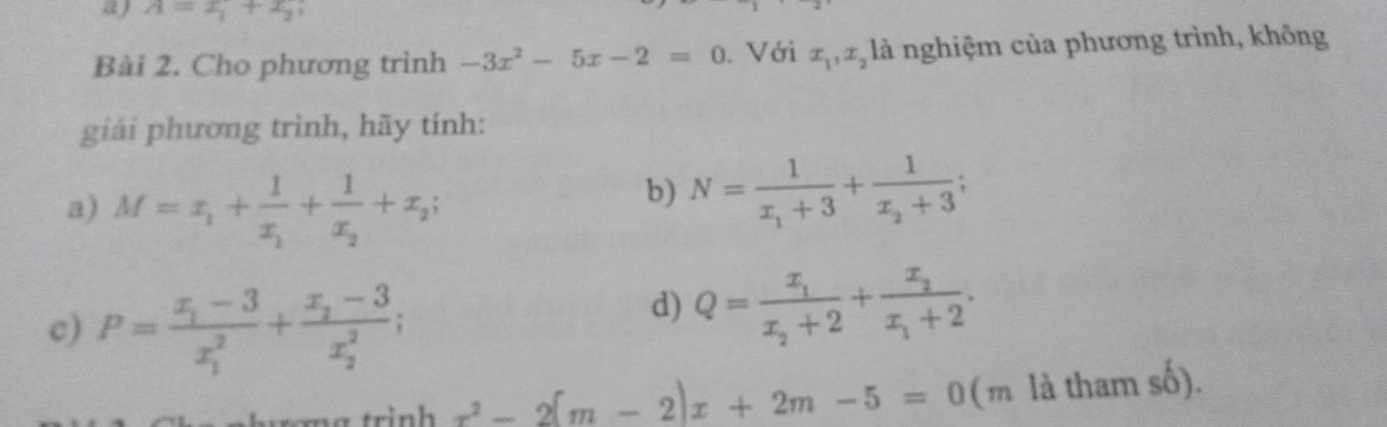 A=x_1+x_2
Bài 2. Cho phương trình -3x^2-5x-2=0. Với x_1, x_2 là nghiệm của phương trình, không 
giải phương trình, hãy tính: 
a) M=x_1+frac 1x_1+frac 1x_2+x_2; 
b) N=frac 1x_1+3+frac 1x_2+3
c) P=frac x_1-3(x_1)^2+frac x_2-3(x_2)^2; 
d) Q=frac x_1x_2+2+frac x_2x_1+2. 
rinh x^2-2(m-2)x+2m-5=0 (m là tha mshat o)