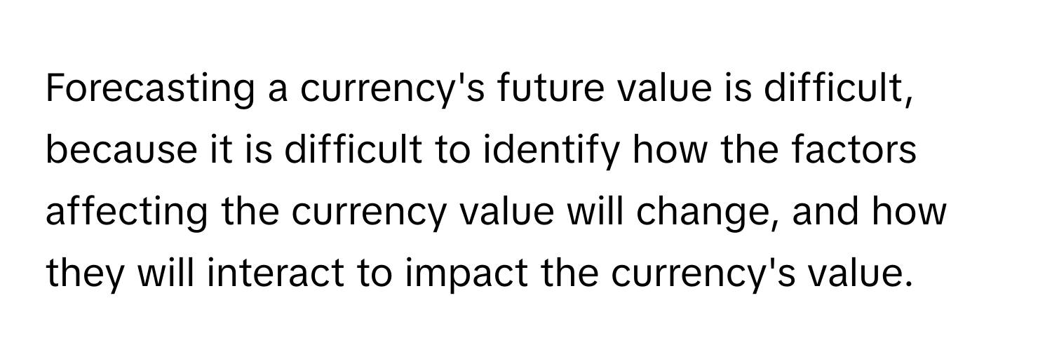 Forecasting a currency's future value is difficult, because it is difficult to identify how the factors affecting the currency value will change, and how they will interact to impact the currency's value.