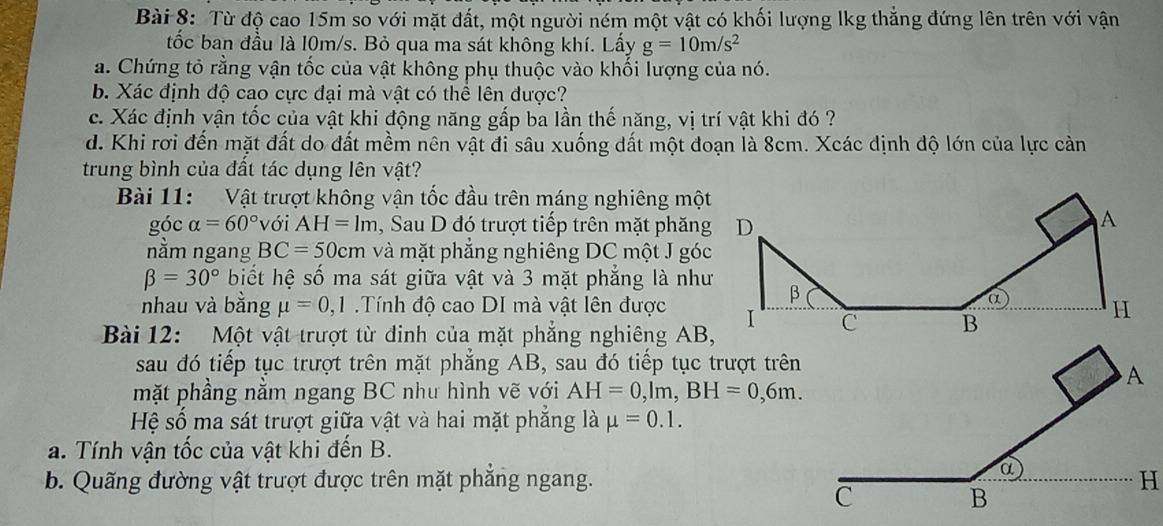 Từ độ cao 15m so với mặt đất, một người ném một vật có khối lượng lkg thẳng đứng lên trên với vận
tốc ban đầu là l0m/s. Bỏ qua ma sát không khí. Lấy g=10m/s^2
a. Chứng tỏ rằng vận tốc của vật không phụ thuộc vào khối lượng của nó.
b. Xác định độ cao cực đại mà vật có thể lên được?
c. Xác định vận tốc của vật khi động năng gấp ba lần thế năng, vị trí vật khi đó ?
d. Khi rơi đến mặt đất do đất mềm nên vật đi sâu xuống dất một đoạn là 8cm. Xcác định độ lớn của lực cản
trung bình của đất tác dụng lên vật?
Bài 11: Vật trượt không vận tốc đầu trên máng nghiêng một
góc alpha =60° với AH=1m , Sau D đó trượt tiếp trên mặt phăng D
A
nằm ngang BC=50cm và mặt phẳng nghiêng DC một J góc
beta =30° biết hệ số ma sát giữa vật và 3 mặt phẳng là như β
a H
nhau và bằng mu =0,1 Tính độ cao DI mà vật lên được I C 
Bài 12: Một vật trượt từ đinh của mặt phẳng nghiêng AB,
sau đó tiếp tục trượt trên mặt phẳng AB, sau đó tiếp tục trượt trên
mặt phầng nằm ngang BC nhu hình vẽ với AH=0,lm,BH=0,6m.
Hệ số ma sát trượt giữa vật và hai mặt phẳng là mu =0.1.
a. Tính vận tốc của vật khi đến B.
b. Quãng đường vật trượt được trên mặt phẳng ngang.