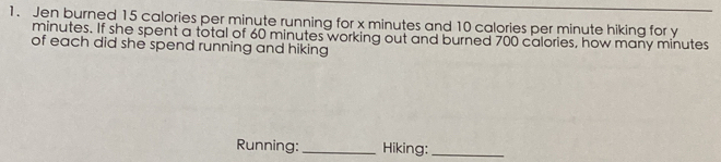 Jen burned 15 calories per minute running for x minutes and 10 calories per minute hiking for y
minutes. If she spent a total of 60 minutes working out and burned 700 calories, how many minutes
of each did she spend running and hiking 
Running:_ Hiking:_