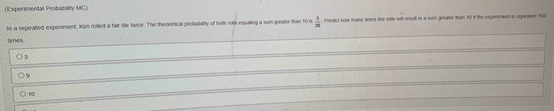 (Experimental Probability MC)
In a repeated experiment, Kim rolled a fair die twice. The theoretical probability of both rolls equaling a sum greater than 10 is  3/36  Predict how many times the rolls will result in a sum greater than 10 if the experiment is repeated 108
times
3
9
10