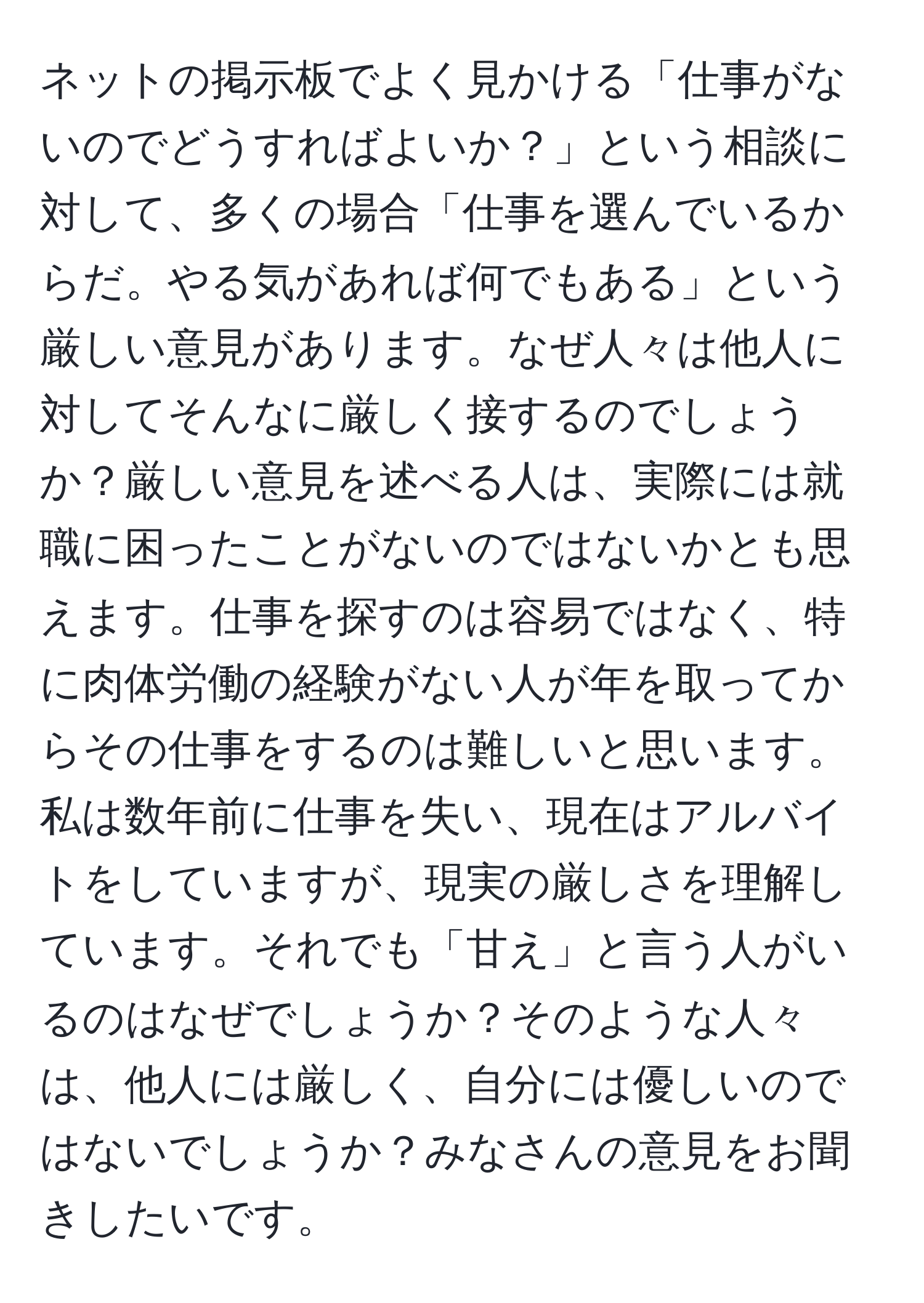 ネットの掲示板でよく見かける「仕事がないのでどうすればよいか？」という相談に対して、多くの場合「仕事を選んでいるからだ。やる気があれば何でもある」という厳しい意見があります。なぜ人々は他人に対してそんなに厳しく接するのでしょうか？厳しい意見を述べる人は、実際には就職に困ったことがないのではないかとも思えます。仕事を探すのは容易ではなく、特に肉体労働の経験がない人が年を取ってからその仕事をするのは難しいと思います。私は数年前に仕事を失い、現在はアルバイトをしていますが、現実の厳しさを理解しています。それでも「甘え」と言う人がいるのはなぜでしょうか？そのような人々は、他人には厳しく、自分には優しいのではないでしょうか？みなさんの意見をお聞きしたいです。