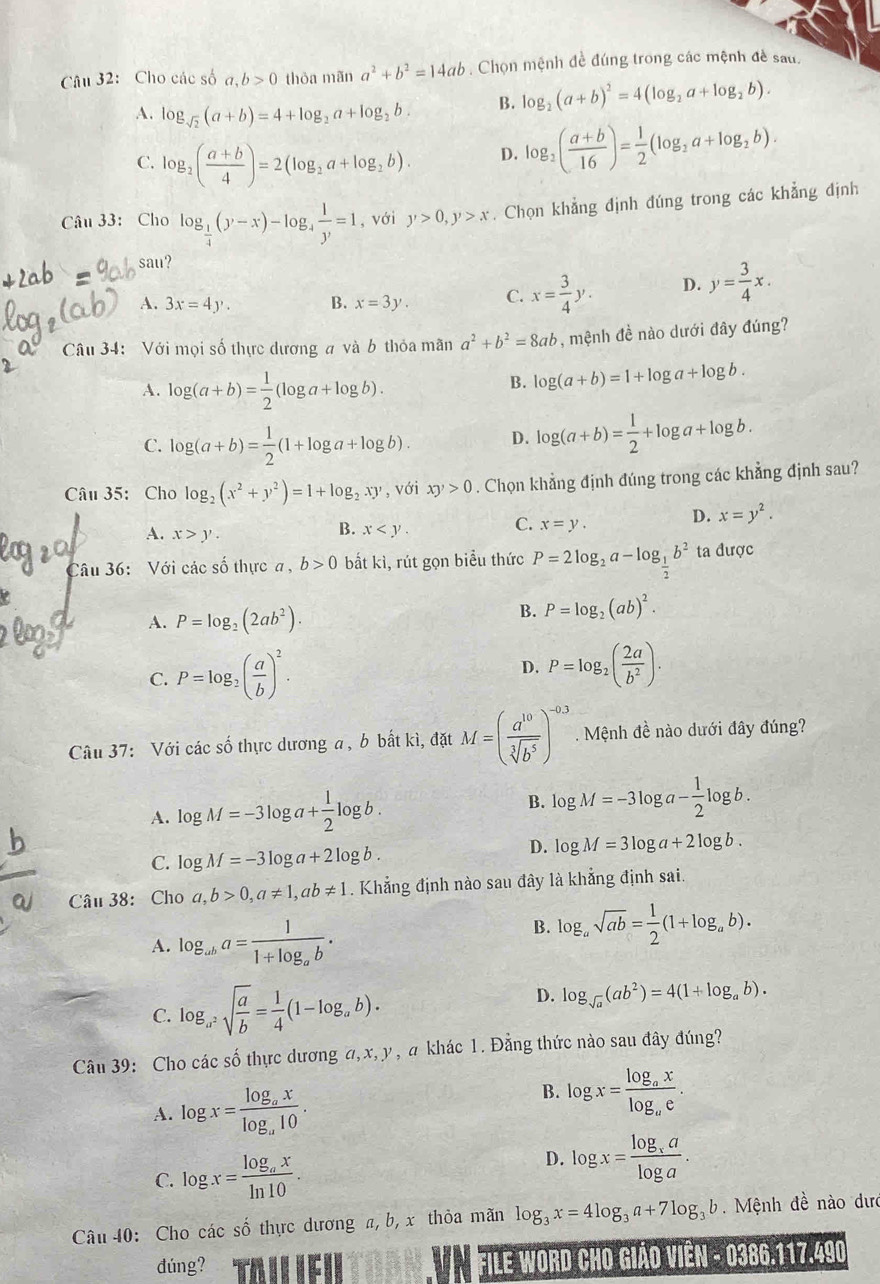 Cho các số a,b>0 thỏa mãn a^2+b^2=14ab. Chọn mệnh đề đúng trong các mệnh đề sau.
A. log _sqrt(2)(a+b)=4+log _2a+log _2b. B. log _2(a+b)^2=4(log _2a+log _2b).
C. log _2( (a+b)/4 )=2(log _2a+log _2b). D. log _2( (a+b)/16 )= 1/2 (log _2a+log _2b).
Câu 33: Cho log _ 1/4 (y-x)-log _4 1/y =1 , với y>0,y>x. Chọn khẳng định đúng trong các khẳng định
` sat t?
A. 3x=4y. B. x=3y. C. x= 3/4 y. D. y= 3/4 x.
Câu 34: Với mọi số thực dương a và b thỏa mãn a^2+b^2=8ab , mệnh đề nào dưới đây đúng?
A. log (a+b)= 1/2 (log a+log b).
B. log (a+b)=1+log a+log b.
C. log (a+b)= 1/2 (1+log a+log b). D. log (a+b)= 1/2 +log a+log b.
Câu 35: Cho log _2(x^2+y^2)=1+log _2xy' , với xy>0. Chọn khẳng định đúng trong các khẳng định sau?
A. x>y.
B. x C. x=y. D. x=y^2.
Câu 36:  Với các số thực a, b>0 bắt kì, rút gọn biểu thức P=2log _2a-log _ 1/2 b^2 ta được
A. P=log _2(2ab^2). B. P=log _2(ab)^2.
C. P=log _2( a/b )^2. D. P=log _2( 2a/b^2 ).
Câu 37: Với các số thực dương a , b bất kì, đặt M=( a^(10)/sqrt[3](b^5) )^-0.3. Mệnh đề nào dưới đây đúng?
A. log M=-3log a+ 1/2 log b. B. log M=-3log a- 1/2 log b.
C. log M=-3log a+2log b.
D. log M=3log a+2log b.
Câu 38: Cho a,b>0,a!= 1,ab!= 1. Khẳng định nào sau đây là khẳng định sai.
A. log _aba=frac 11+log _ab.
B. log _asqrt(ab)= 1/2 (1+log _ab).
C. log _a^2sqrt(frac a)b= 1/4 (1-log _ab).
D. log _sqrt(a)(ab^2)=4(1+log _ab).
Câu 39: Cho các số thực dương a,x,y , a khác 1. Đẳng thức nào sau đây đúng?
A. log x=frac log _axlog _a10.
B. log x=frac log _axlog _ae.
C. log x=frac log _axln 10.
D. log x=frac log _xalog a.
Câu 40: Cho các số thực dương a, b, x thỏa mãn log _3x=4log _3a+7log _3b.  Mệnh đề nào dưc
đúng?  FILE WORD CHO GIẢO VIÊN - 0386.117.490
VN